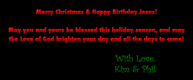 Merry Christmas & Happy Birthday Jesus! May you and yours be blessed this holiday season, and may the Love of God brighten your day and all the days to come! With Love, Kim & Phil